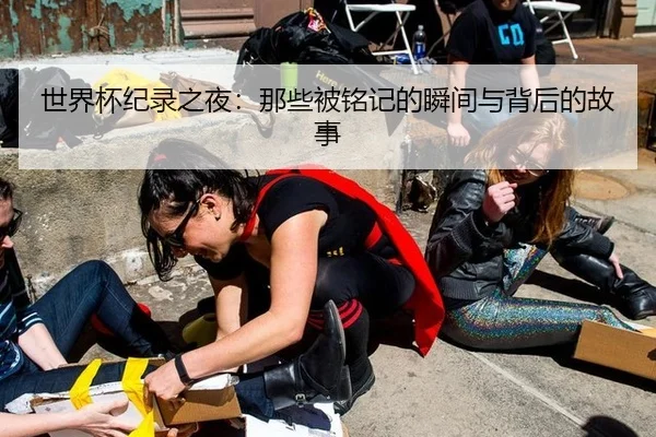 世界杯纪录之夜：那些被铭记的瞬间与背后的故事